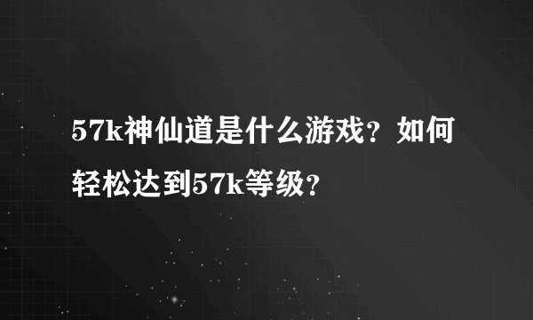 57k神仙道是什么游戏？如何轻松达到57k等级？