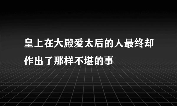 皇上在大殿爱太后的人最终却作出了那样不堪的事