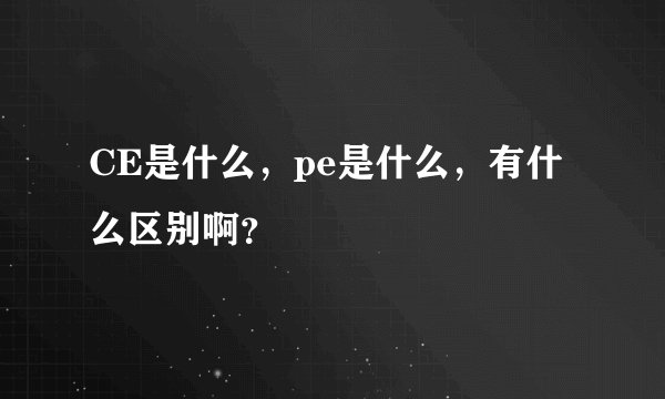 CE是什么，pe是什么，有什么区别啊？