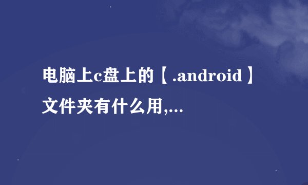 电脑上c盘上的【.android】文件夹有什么用,可以删除吗?