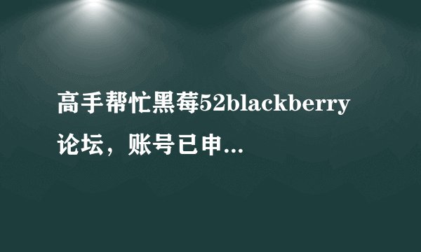 高手帮忙黑莓52blackberry论坛，账号已申请，但是无法激活，求救，我该怎样激活啊，麻烦说的具体点