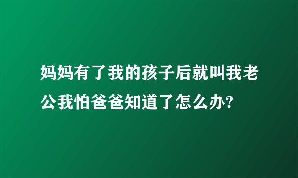 妈妈有了我的孩子后就叫我老公我怕爸爸知道了怎么办?