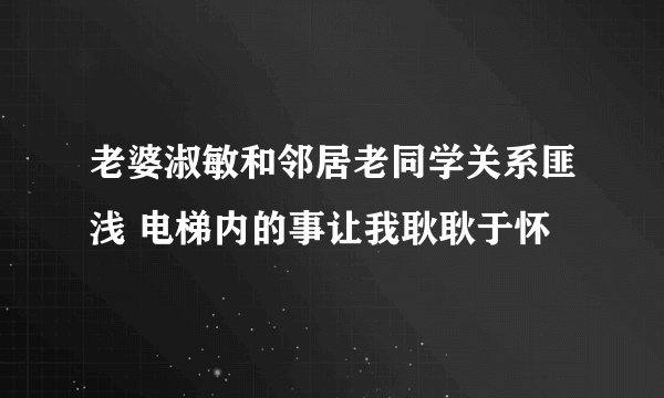 老婆淑敏和邻居老同学关系匪浅 电梯内的事让我耿耿于怀