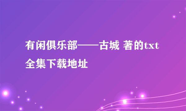 有闲俱乐部——古城 著的txt全集下载地址