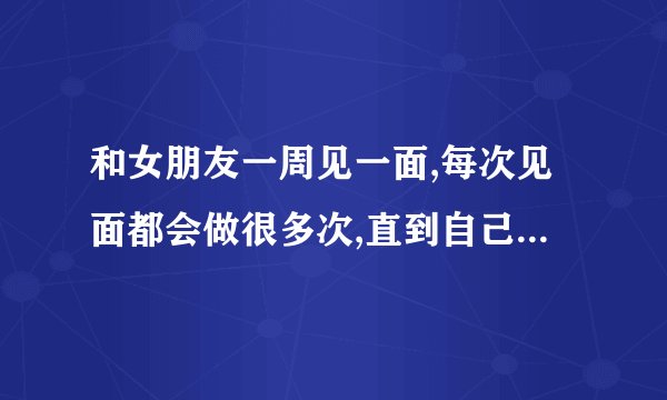 和女朋友一周见一面,每次见面都会做很多次,直到自己没力气了才不做了...