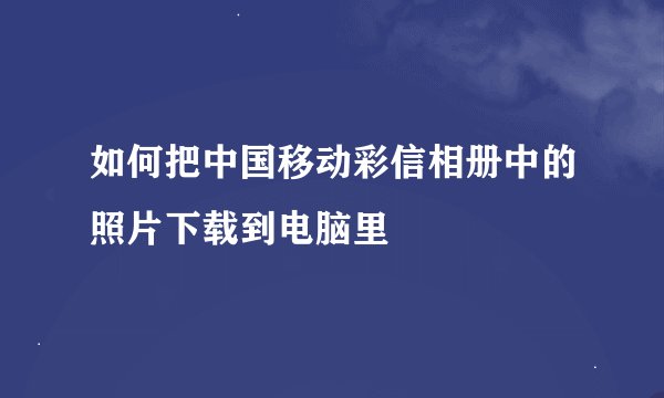 如何把中国移动彩信相册中的照片下载到电脑里
