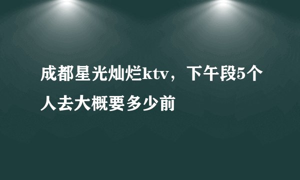 成都星光灿烂ktv，下午段5个人去大概要多少前