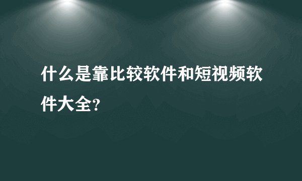 什么是靠比较软件和短视频软件大全？