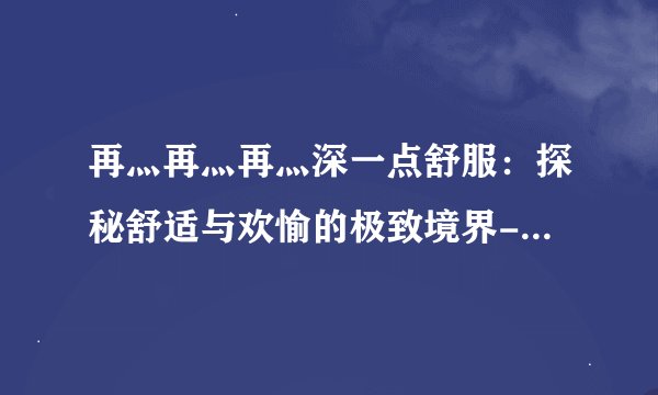 再灬再灬再灬深一点舒服：探秘舒适与欢愉的极致境界-探秘再灬再灬再灬深一点舒服！