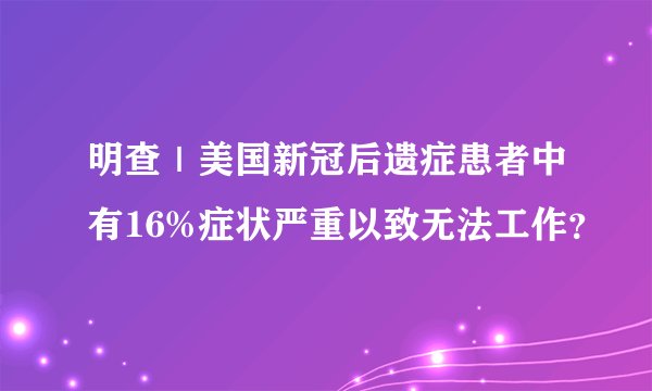 明查｜美国新冠后遗症患者中有16%症状严重以致无法工作？