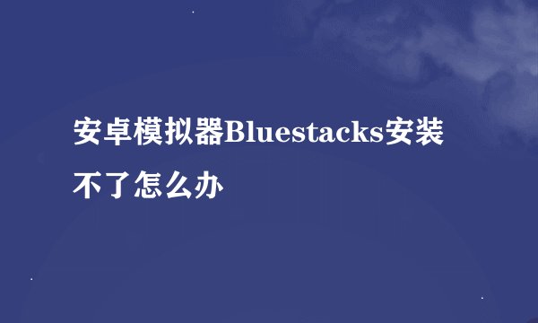 安卓模拟器Bluestacks安装不了怎么办