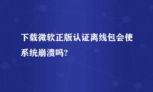 下载微软正版认证离线包会使系统崩溃吗?