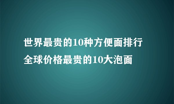 世界最贵的10种方便面排行 全球价格最贵的10大泡面