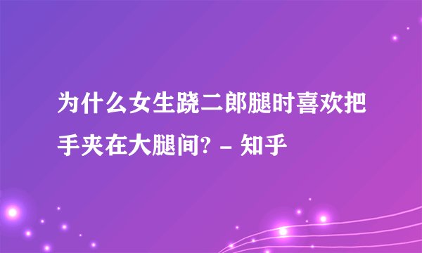 为什么女生跷二郎腿时喜欢把手夹在大腿间? - 知乎