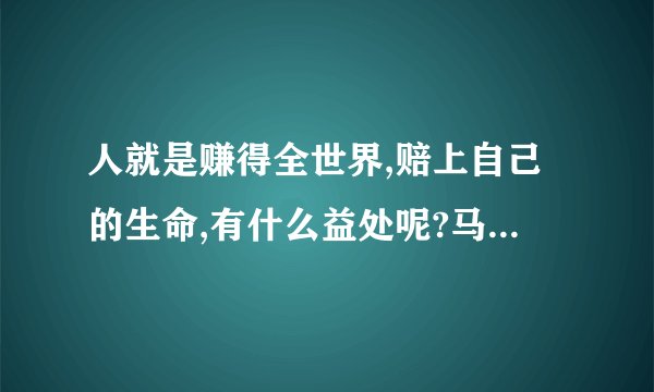 人就是赚得全世界,赔上自己的生命,有什么益处呢?马可福音 8:36