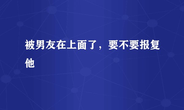 被男友在上面了，要不要报复他