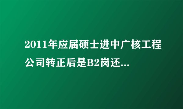 2011年应届硕士进中广核工程公司转正后是B2岗还是B3岗？