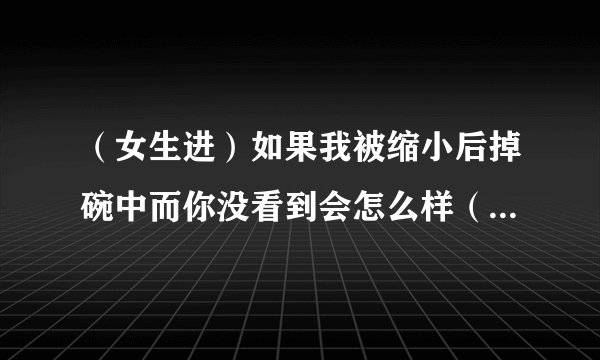 （女生进）如果我被缩小后掉碗中而你没看到会怎么样（如被吞还腐蚀不了的话）？