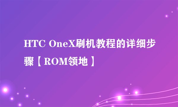 HTC OneX刷机教程的详细步骤【ROM领地】