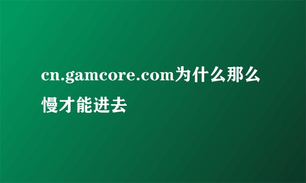 cn.gamcore.com为什么那么慢才能进去