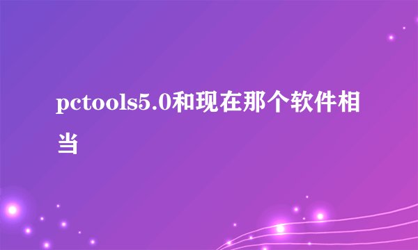 pctools5.0和现在那个软件相当