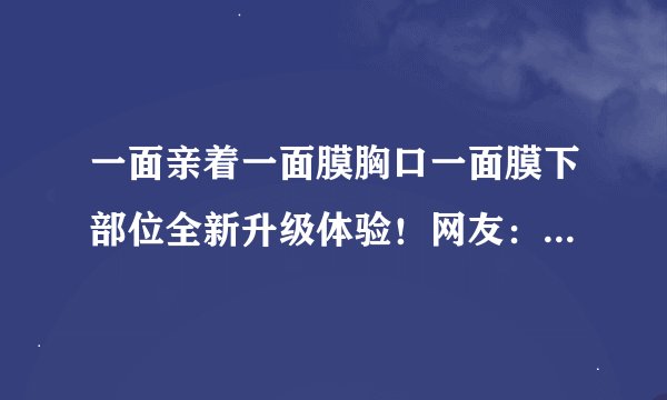 一面亲着一面膜胸口一面膜下部位全新升级体验！网友：灰常不错！