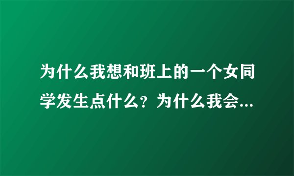 为什么我想和班上的一个女同学发生点什么？为什么我会有这种想法？