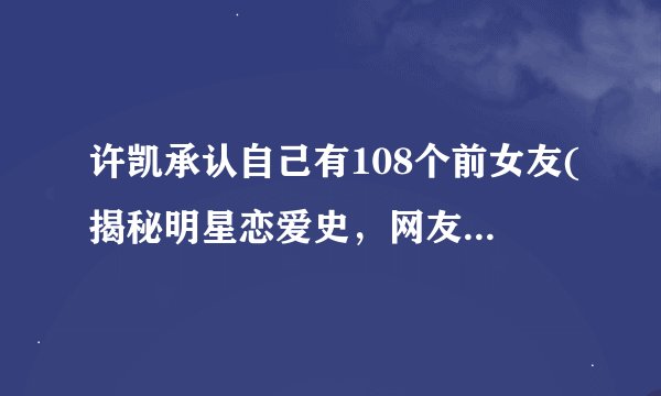 许凯承认自己有108个前女友(揭秘明星恋爱史，网友热议许凯的感情经历)