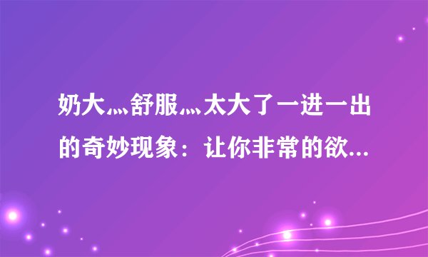 奶大灬舒服灬太大了一进一出的奇妙现象：让你非常的欲罢不能！