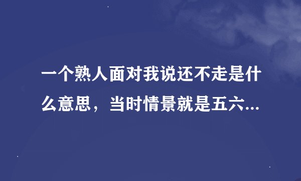 一个熟人面对我说还不走是什么意思，当时情景就是五六个人我都认识