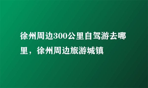 徐州周边300公里自驾游去哪里，徐州周边旅游城镇