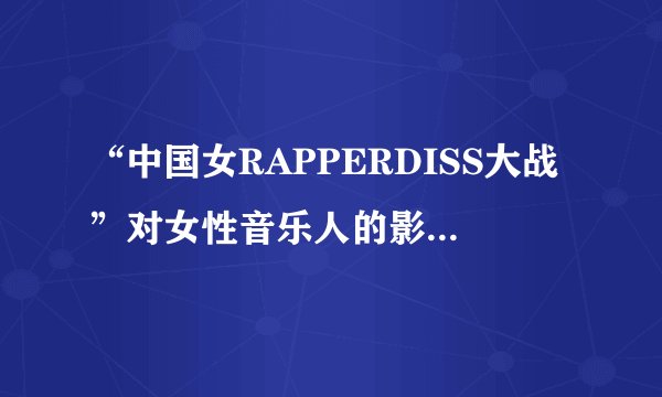 “中国女RAPPERDISS大战”对女性音乐人的影响是什么？