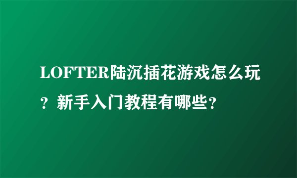 LOFTER陆沉插花游戏怎么玩？新手入门教程有哪些？