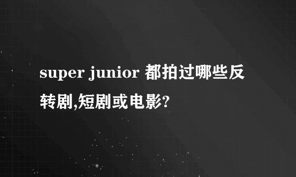 super junior 都拍过哪些反转剧,短剧或电影?