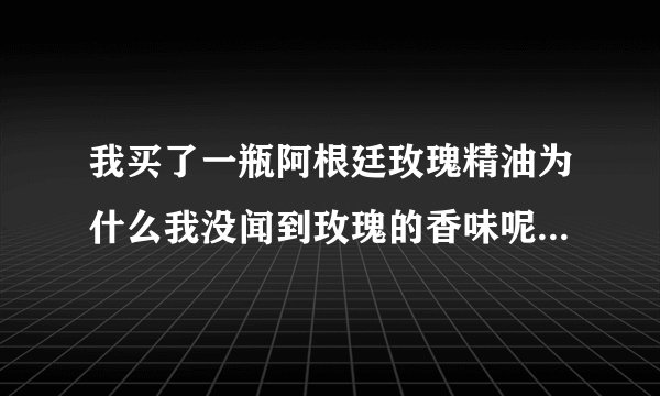 我买了一瓶阿根廷玫瑰精油为什么我没闻到玫瑰的香味呢有朋友知道的吗