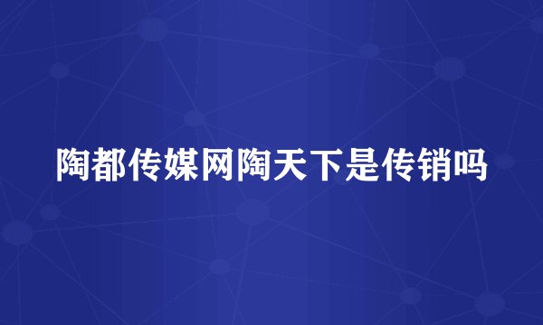 陶都传媒网陶天下是传销吗