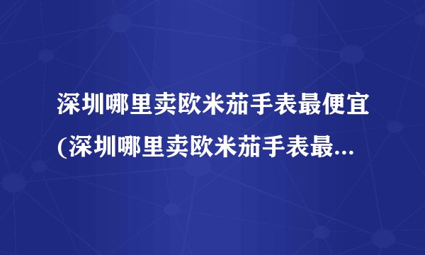 深圳哪里卖欧米茄手表最便宜(深圳哪里卖欧米茄手表最便宜又好看)