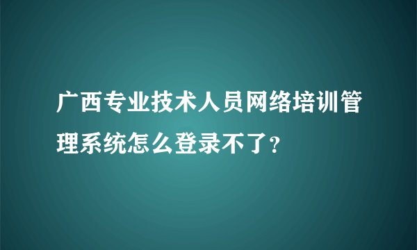广西专业技术人员网络培训管理系统怎么登录不了？