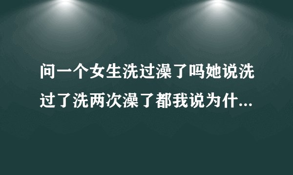 问一个女生洗过澡了吗她说洗过了洗两次澡了都我说为什么她回我亲...