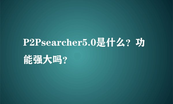 P2Psearcher5.0是什么？功能强大吗？