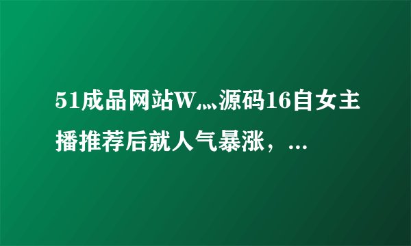51成品网站W灬源码16自女主播推荐后就人气暴涨，网友：相见恨晚