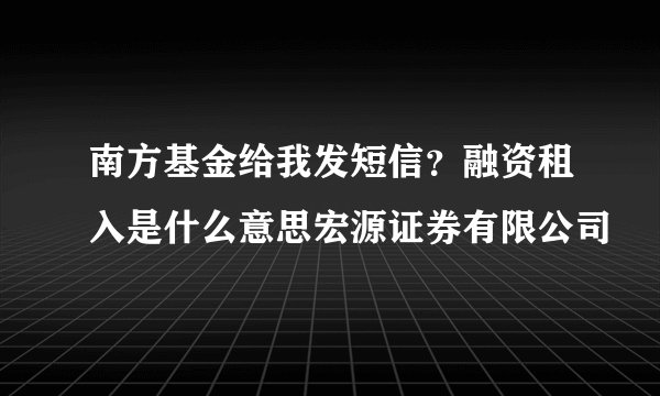 南方基金给我发短信？融资租入是什么意思宏源证券有限公司
