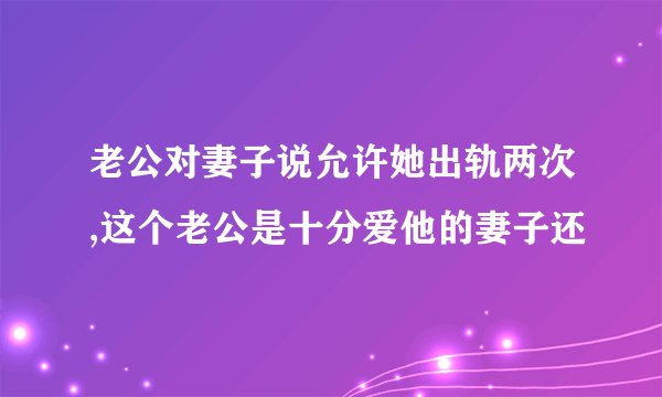 老公对妻子说允许她出轨两次,这个老公是十分爱他的妻子还