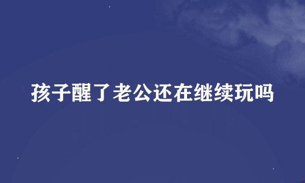 孩子醒了老公还在继续玩吗