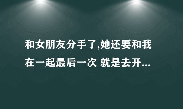 和女朋友分手了,她还要和我在一起最后一次 就是去开房 让我做她最后天男朋友 我该答应吗？