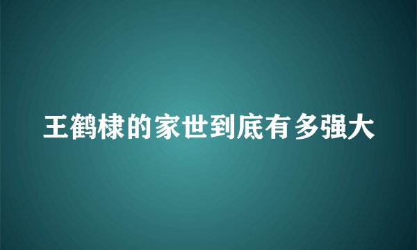 王鹤棣的家世到底有多强大