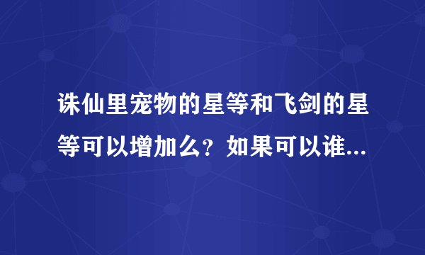 诛仙里宠物的星等和飞剑的星等可以增加么？如果可以谁可以告诉我怎么加啊？