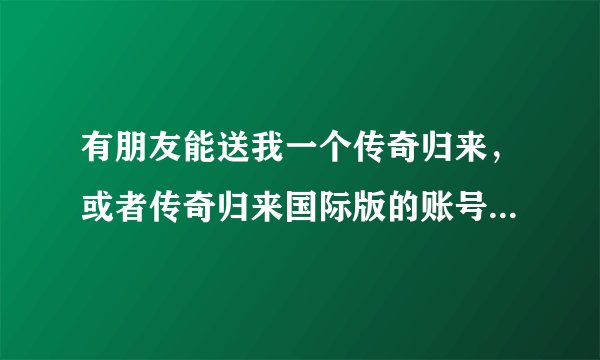 有朋友能送我一个传奇归来，或者传奇归来国际版的账号吗？听说还可以玩 想试试