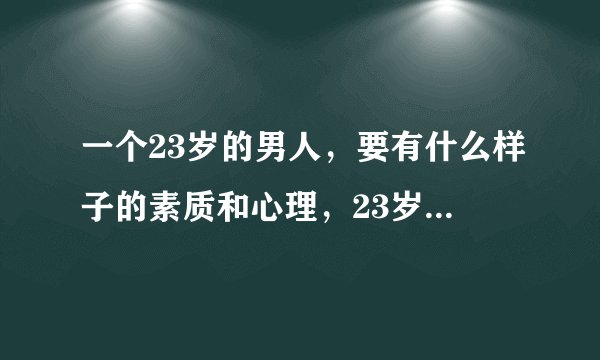 一个23岁的男人，要有什么样子的素质和心理，23岁的男人，怎么才叫成熟和稳重.