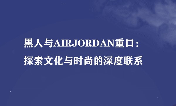 黑人与AIRJORDAN重口：探索文化与时尚的深度联系